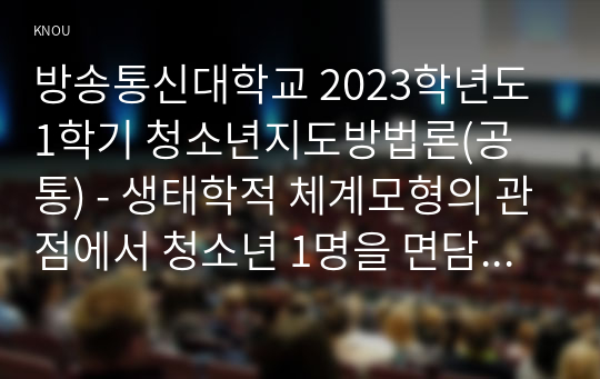 방송통신대학교 2023학년도1학기 청소년지도방법론(공통) - 생태학적 체계모형의 관점에서 청소년 1명을 면담하여 그 청소년이 경험하고 있는 미시체계의 구체적인 요인들의 특성을 기술한 후 이 요인들이 청소년에게 미치는 영향을 분