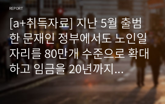 [a+취득자료] 지난 5월 출범한 문재인 정부에서도 노인일자리를 80만개 수준으로 확대하고 임금을 20년까지 월40만원으로 인상하는 공약을 발표한 바 있습니다. 그 간 수행되어온 보건복지부 노인일자리사업의 현황을 정리하고, 문제점 및 발전방안에 대한 보고서를 작성해보세요