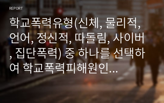 학교폭력유형(신체, 물리적, 언어, 정신적, 따돌림, 사이버, 집단폭력) 중 하나를 선택하여 학교폭력피해원인과 해결방안을