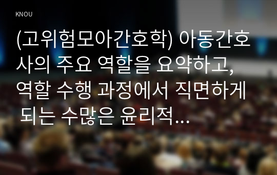 (고위험모아간호학) 아동간호사의 주요 역할을 요약하고, 역할 수행 과정에서 직면하게 되는 수많은 윤리적 딜레마의 예시와 해결 방안을 본인의 의견을 기반으로 논하시오.