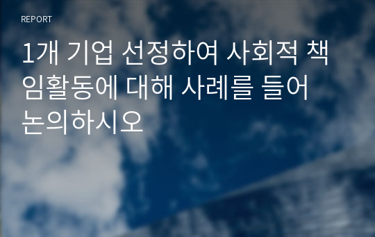 1개 기업 선정하여 사회적 책임활동에 대해 사례를 들어 논의하시오