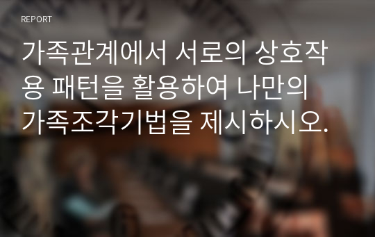 가족관계에서 서로의 상호작용 패턴을 활용하여 나만의 가족조각기법을 제시하시오.