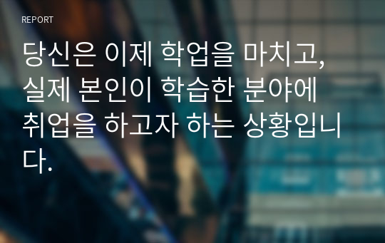 당신은 이제 학업을 마치고, 실제 본인이 학습한 분야에 취업을 하고자 하는 상황입니다.