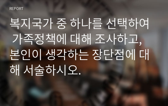 복지국가 중 하나를 선택하여 가족정책에 대해 조사하고, 본인이 생각하는 장단점에 대해 서술하시오.