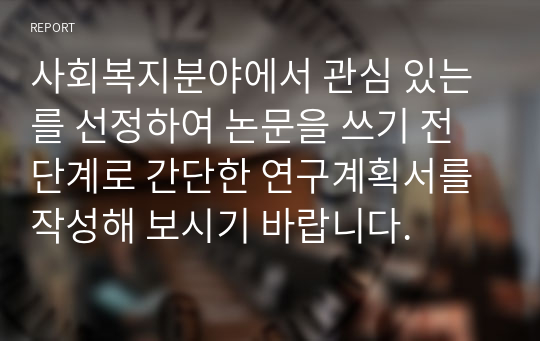 사회복지분야에서 관심 있는 를 선정하여 논문을 쓰기 전 단계로 간단한 연구계획서를 작성해 보시기 바랍니다.