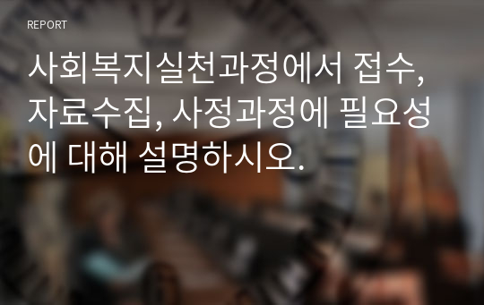 사회복지실천과정에서 접수, 자료수집, 사정과정에 필요성에 대해 설명하시오.