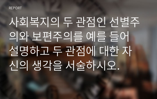 사회복지의 두 관점인 선별주의와 보편주의를 예를 들어 설명하고 두 관점에 대한 자신의 생각을 서술하시오.