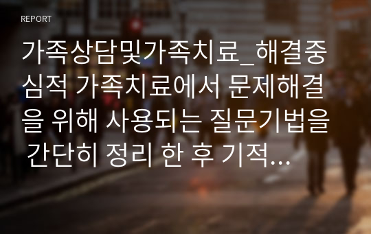 가족상담및가족치료_해결중심적 가족치료에서 문제해결을 위해 사용되는 질문기법을 간단히 정리 한 후 기적질문, 예외질문, 척도질문, 대처질문, 관계성질문, 악몽질문 중 최소 3가지 이상의 질문을 활용하여 가족 또는 지인과 대화를 나눈다면 어떤 상황에서 어떤 질문을 그들에게 하고 싶은지 질문 3가지와, 직접 대화를 한 후 친구의 반응과 대답