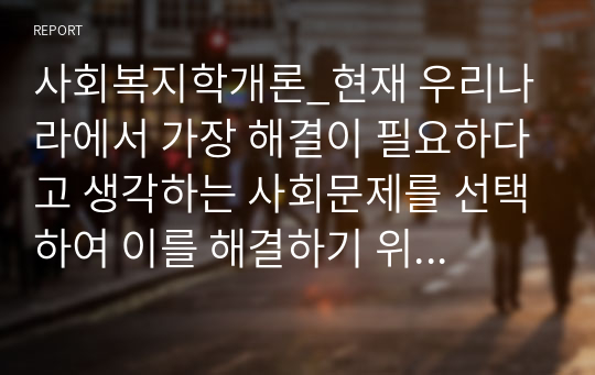 사회복지학개론_현재 우리나라에서 가장 해결이 필요하다고 생각하는 사회문제를 선택하여 이를 해결하기 위한 사회복지정책과 서비스를 찾아 정리하고 이에 대해 평가하시오.