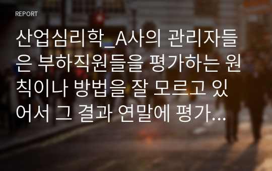 산업심리학_A사의 관리자들은 부하직원들을 평가하는 원칙이나 방법을 잘 모르고 있어서 그 결과 연말에 평가 결과가 나오면 자신들이 제대로 평가받지 못했다고 불만을 갖는 구성원들이 매우 많은 상황이다. 이 회사 인사팀에 속한 자의 입장에서 이러한 관리자 평가에 문제를 심각하게 생각하여 관리자의 평가 역량을 높이고자 하는 제반 방법(예, 역량 평가