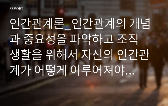 인간관계론_인간관계의 개념과 중요성을 파악하고 조직 생활을 위해서 자신의 인간관계가 어떻게 이루어져야 하는지를 논리적으로 제시하시오.