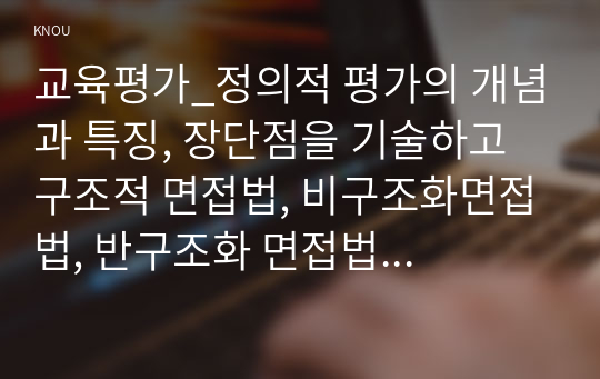 교육평가_정의적 평가의 개념과 특징, 장단점을 기술하고 구조적 면접법, 비구조화면접법, 반구조화 면접법 중 1개를 선택하고 선택한 이유를 제시하고 선택한 면접법을 유치원 교사, 어린이집교사, 유아교육을 공부하는 학생 등에게 직접 실시하는 과정과 절차를 기술한 뒤 면접법의 결과를 분석하고 분석한 결과가 의미하는 시사점을 제시하시오. (2)