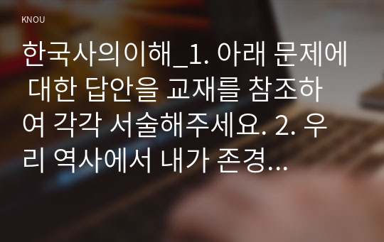 한국사의이해_1. 아래 문제에 대한 답안을 교재를 참조하여 각각 서술해주세요. 2. 우리 역사에서 내가 존경하는 인물을 들고, 나에게 끼친 영향을 서술해주세요. 3. 나의 관점에서 우리 역사의 중요한 전환점이 된 사건을 꼽고 그 이유를 설명해주세요. (13)