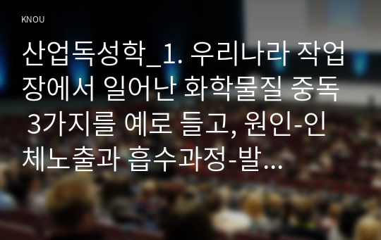 산업독성학_1. 우리나라 작업장에서 일어난 화학물질 중독 3가지를 예로 들고, 원인-인체노출과 흡수과정-발견경위-결과 등을 고찰하자. 2. 아만성 동물실험을 통해서 구한 NOEL를 가상으로 설정하고 공기 중 노출기준이 0.5-2mg m3이 나오도록 문제를 만들고 풀어보자. 3. 일본에서 발생한 미나마타 수은중독, 이타이이타이 중독에 대해