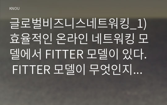 글로벌비즈니스네트워킹_1) 효율적인 온라인 네트워킹 모델에서 FITTER 모델이 있다. FITTER 모델이 무엇인지 자세하고, 구체적으로 설명하시오. 2) 효율적인 온라인 네트워킹 모델인 FITTER 모델을 활용하여 본인의 온라인을 활용한 네트워킹 경험을 서술하시오. (1)