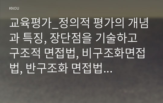 교육평가_정의적 평가의 개념과 특징, 장단점을 기술하고 구조적 면접법, 비구조화면접법, 반구조화 면접법 중 1개를 선택하고 선택한 이유를 제시하고 선택한 면접법을 유치원 교사, 어린이집교사, 유아교육을 공부하는 학생 등에게 직접 실시하는 과정과 절차를 기술한 뒤 면접법의 결과를 분석하고 분석한 결과가 의미하는 시사점을 제시하시오. (6)