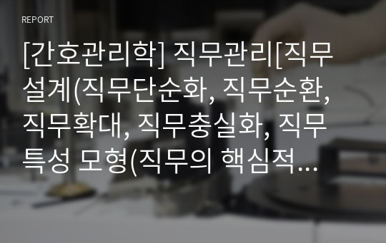 [간호관리학] 직무관리[직무설계(직무단순화, 직무순환, 직무확대, 직무충실화, 직무특성 모형(직무의 핵심적 특성, 직원의 성장욕구 강도), 직무분석(직무분석 절차, 직무분석 방법(질문지법, 면접법, 관찰법, 기타, 직무분석의 요소, 직무기술서, 직무명세서), 직무평가(서열법, 직무분류법, 점수법, 요소비교법)] [자료조사, 레포트, 개념정리, 조직기능]