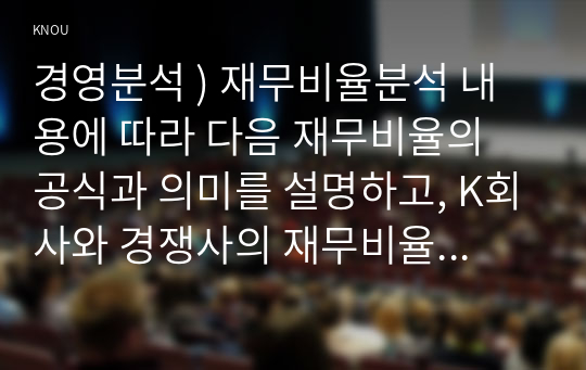 경영분석 ) 재무비율분석 내용에 따라 다음 재무비율의 공식과 의미를 설명하고, K회사와 경쟁사의 재무비율을 계산하여 K회사의 경영상태를 경쟁사와 비교하여 평가하시오.