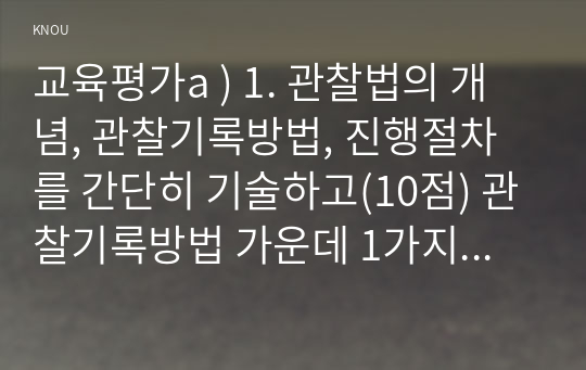 교육평가a ) 1. 관찰법의 개념, 관찰기록방법, 진행절차를 간단히 기술하고(10점) 관찰기록방법 가운데 1가지를 선택한 뒤 그것의 선택 이유를 간단히 밝히고(5점) 그 관찰기록방법