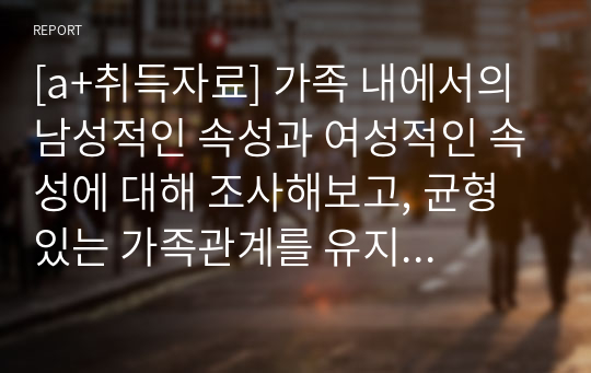 [a+취득자료] 가족 내에서의 남성적인 속성과 여성적인 속성에 대해 조사해보고, 균형 있는 가족관계를 유지하기 위해 필요한 역할에 대해 보고서를 작성하시오.