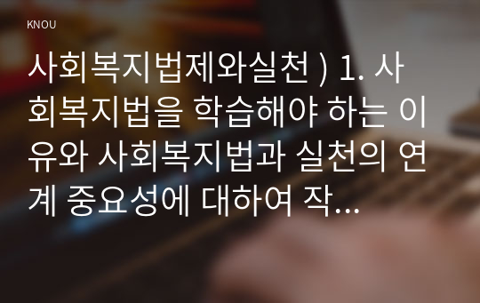 1. 사회복지법을 학습해야 하는 이유와 사회복지법과 실천의 연계 중요성에 대하여 작성하시오 2. 관심 있는 사회복지법을 하나 선정하여 법 제정 배경 및 법의 주요. 사회복지법제와실천