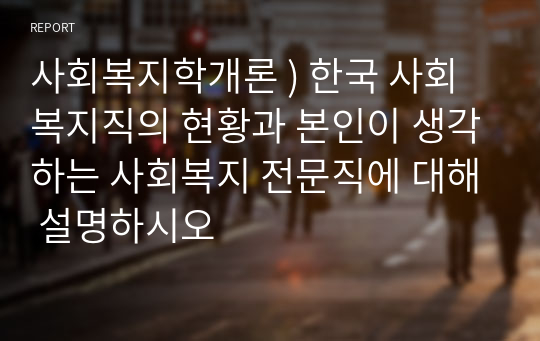 사회복지학개론 ) 한국 사회복지직의 현황과 본인이 생각하는 사회복지 전문직에 대해 설명하시오