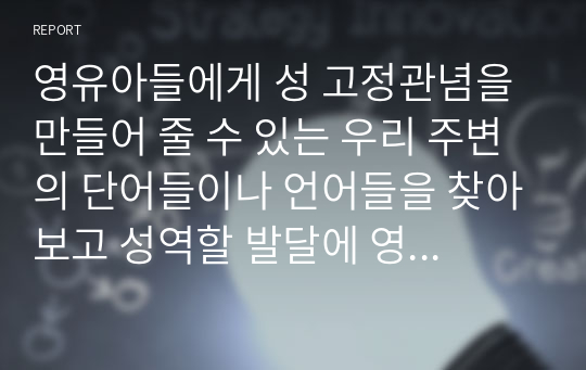 영유아들에게 성 고정관념을 만들어 줄 수 있는 우리 주변의 단어들이나 언어들을 찾아보고 성역할 발달에 영향을 미칠 수 있는 문화, 학교, 또래집단, 미디어, 가족들 중 가장 중요하다고 생각되는 요인은 무엇인지 그 이유