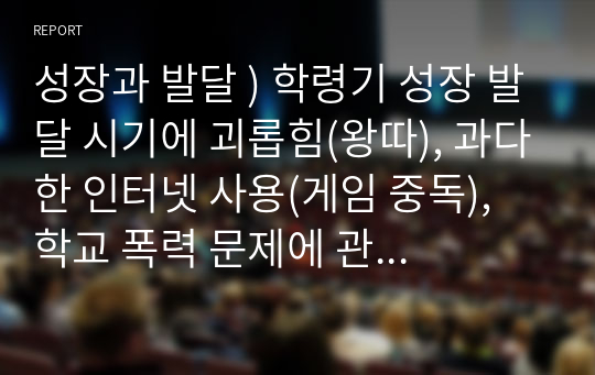 성장과 발달 ) 학령기 성장 발달 시기에 괴롭힘(왕따), 과다한 인터넷 사용(게임 중독), 학교 폭력 문제에 관한 해결법 및 예방책