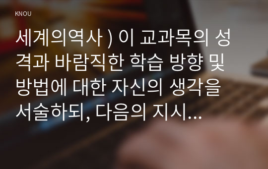 세계의역사 ) 이 교과목의 성격과 바람직한 학습 방향 및 방법에 대한 자신의 생각을 서술하되, 다음의 지시 사항을 유념해 주시기 바랍니다.