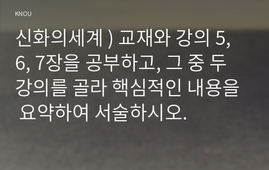 교재와 강의 5, 6, 7장을 공부하고, 그 중 두 강의를 골라 핵심적인 내용을 요약하여 서술하시오. 신화의세계