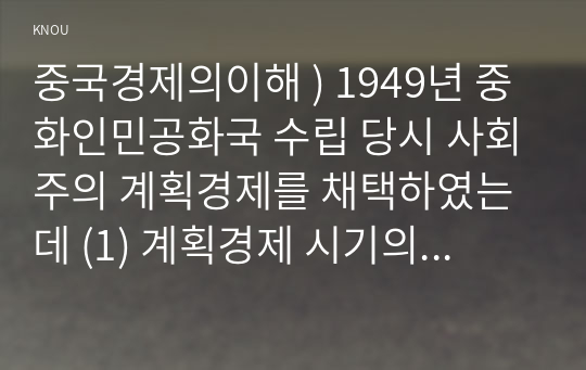 중국경제의이해 ) 1949년 중화인민공화국 수립 당시 사회주의 계획경제를 채택하였는데 (1) 계획경제 시기의 특징을 알아보고, (2) 개혁개방이후 사회주의 시장경제로 전환 과정에서의 경