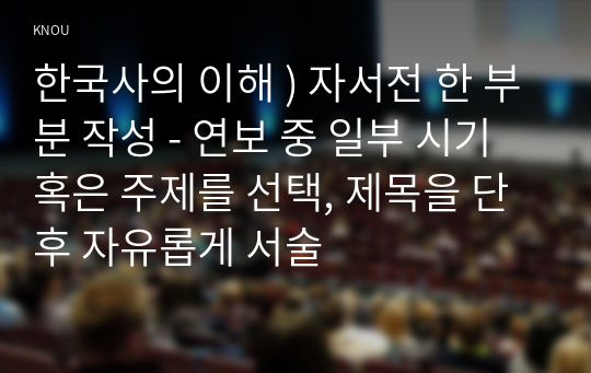 한국사의 이해 ) 자서전 한 부분 작성 - 연보 중 일부 시기 혹은 주제를 선택, 제목을 단 후 자유롭게 서술