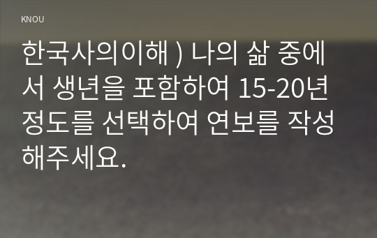 한국사의이해 ) 나의 삶 중에서 생년을 포함하여 15-20년 정도를 선택하여 연보를 작성해주세요.