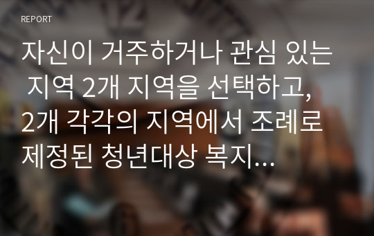 자신이 거주하거나 관심 있는 지역 2개 지역을 선택하고, 2개 각각의 지역에서 조례로 제정된 청년대상 복지정책을 선택하여, 급여대상과 급여형태(정책분석의 틀)에 따라 비교분석하고 장단점 및 개선방안에 대해 논하시오.