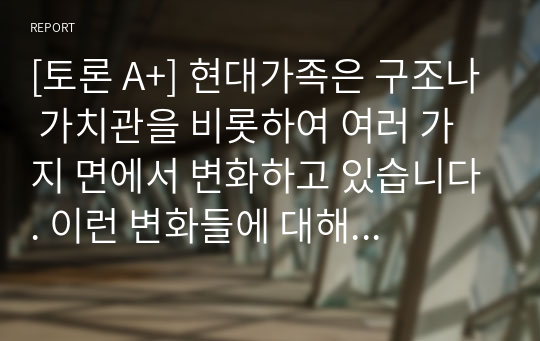 [토론 A+] 현대가족은 구조나 가치관을 비롯하여 여러 가지 면에서 변화하고 있습니다. 이런 변화들에 대해 자신은 어떠한 부분을 위기에 관점에서 보고 있고 또 진보적인 관점으로 이해하고 있는지를 설명해보고 앞으로 미래의 가족에게 요구되는 것이 무엇인지에 대해 서술하세요.