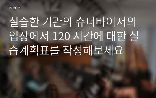 실습한 기관의 슈퍼바이저의 입장에서 120 시간에 대한 실습계획표를 작성해보세요