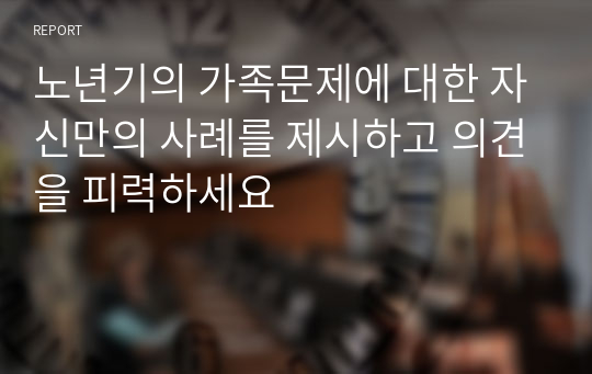 노년기의 가족문제에 대한 자신만의 사례를 제시하고 의견을 피력하세요