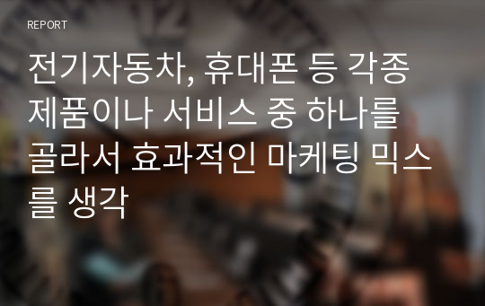 전기자동차, 휴대폰 등 각종 제품이나 서비스 중 하나를 골라서 효과적인 마케팅 믹스를 생각