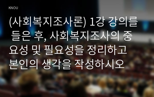 (사회복지조사론) 1강 강의를 들은 후, 사회복지조사의 중요성 및 필요성을 정리하고 본인의 생각을 작성하시오