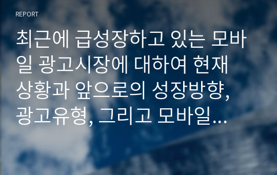 최근에 급성장하고 있는 모바일 광고시장에 대하여 현재 상황과 앞으로의 성장방향, 광고유형, 그리고 모바일 광고의 이점과 문제점에 대하여 정리하시오.