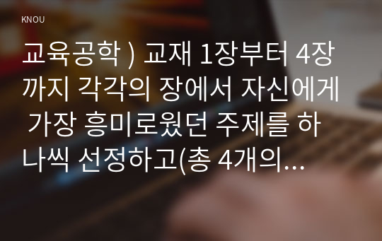 교육공학 ) 교재 1장부터 4장 각각의 장에서 자신에게 가장 흥미로웠던 주제 하나씩 선정하고(총 4개의 주제), 각각의 주제에 관한 핵심내용을 요약 정리하시오. 그리고