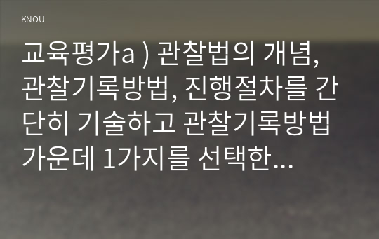 교육평가a ) 관찰법의 개념, 관찰기록방법, 진행절차를 간단히 기술하고 관찰기록방법 가운데 1가지를 선택한 뒤 그것의 선택 이유를 간단히 밝히고 그 관찰기록방법을 교육현장이나 생활현장에서