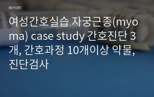 여성간호실습 자궁근종(myoma) case study 간호진단 3개, 간호과정 10개이상 약물, 진단검사