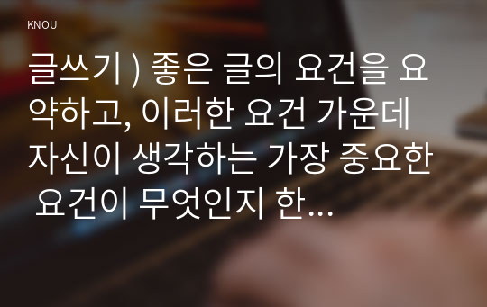 글쓰기 ) 좋은 글의 요건을 요약, 이러한 요건 가운데 자신 생각하는 가장 중요한 요건 무엇인지 한 단락으로 설명