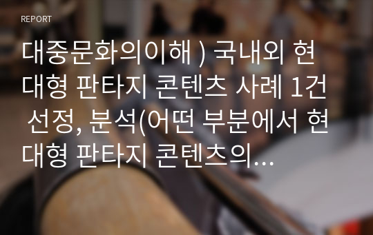 대중문화의이해 ) 국내외 현대형 판타지 콘텐츠 사례 1건 선정, 분석(어떤 부분에서 현대형 판타지 콘텐츠의 특성이 있는지)