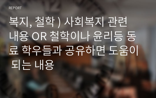 복지, 철학 ) 사회복지 관련 내용 OR 철학이나 윤리등 동료 학우들과 공유하면 도움이 되는 내용