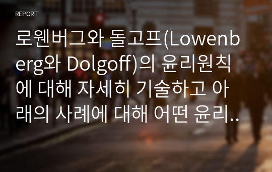 로웬버그와 돌고프(Lowenberg와 Dolgoff)의 윤리원칙에 대해 자세히 기술하고 아래의 사례에 대해 어떤 윤리원칙을