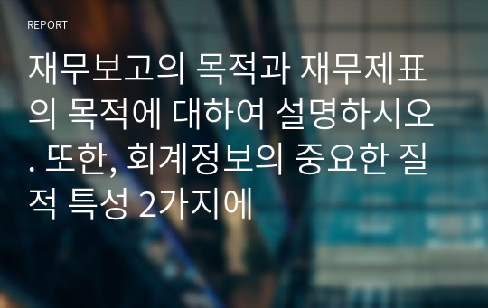 재무보고의 목적과 재무제표의 목적에 대하여 설명하시오. 또한, 회계정보의 중요한 질적 특성 2가지에