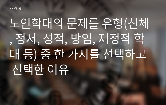 노인학대의 문제를 유형(신체, 정서, 성적, 방임, 재정적 학대 등) 중 한 가지를 선택하고 선택한 이유