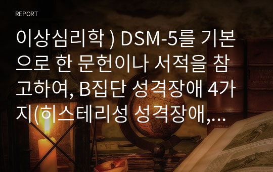 이상심리학 ) DSM-5를 기본으로 한 문헌이나 서적을 참고하여, B집단 성격장애 4가지(히스테리성 성격장애, 자기애성 성격장애, 반사회성 성격장애, 경계성 성격장애)의 각각의 특징에 관하여